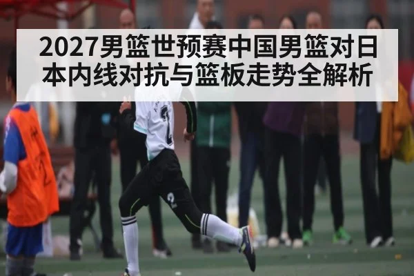 2027男篮世预赛中国男篮对日本内线对抗与篮板走势全解析